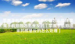 苹果手机拍出来的照是反的怎么处理苹果手机拍照怎么是反的「苹果手机拍出来的照是反的怎么处理」