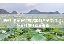神速！赵丽颖宣布结婚到生子仅5个月，恭喜冯绍峰喜当爸爸