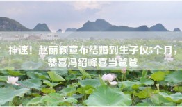 神速！赵丽颖宣布结婚到生子仅5个月，恭喜冯绍峰喜当爸爸