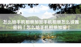 怎么给手机相册加密手机相册怎么设置密码「怎么给手机相册加密」