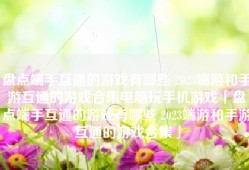 盘点端手互通的游戏有哪些 2023端游和手游互通的游戏合集电脑玩手机游戏「盘点端手互通的游戏有哪些 2023端游和手游互通的游戏合集」