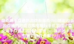 盘点端手互通的游戏有哪些 2023端游和手游互通的游戏合集电脑玩手机游戏「盘点端手互通的游戏有哪些 2023端游和手游互通的游戏合集」