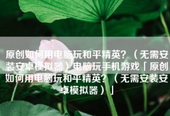 原创如何用电脑玩和平精英？（无需安装安卓模拟器）电脑玩手机游戏「原创如何用电脑玩和平精英？（无需安装安卓模拟器）」