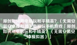 原创如何用电脑玩和平精英？（无需安装安卓模拟器）电脑玩手机游戏「原创如何用电脑玩和平精英？（无需安装安卓模拟器）」