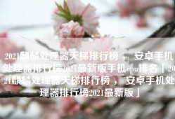 2021麒麟处理器天梯排行榜 ， 安卓手机处理器排行榜2021最新版手机cpu排名「2021麒麟处理器天梯排行榜 ， 安卓手机处理器排行榜2021最新版」