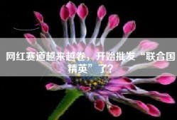 网红赛道越来越卷，开始批发“联合国精英”了？