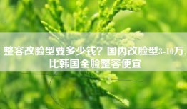 整容改脸型要多少钱？国内改脸型3-10万,比韩国全脸整容便宜