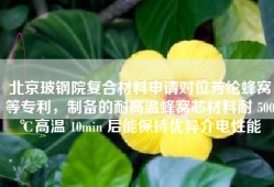 北京玻钢院复合材料申请对位芳纶蜂窝等专利，制备的耐高温蜂窝芯材料耐 500℃高温 10min 后能保持优异介电性能