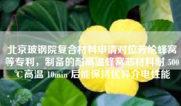 北京玻钢院复合材料申请对位芳纶蜂窝等专利，制备的耐高温蜂窝芯材料耐 500℃高温 10min 后能保持优异介电性能