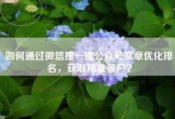 如何通过微信搜一搜公众号文章优化排名，获取精准客户？