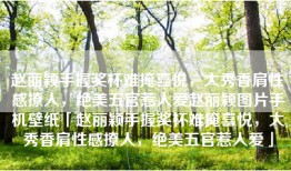赵丽颖手握奖杯难掩喜悦，大秀香肩性感撩人，绝美五官惹人爱赵丽颖图片手机壁纸「赵丽颖手握奖杯难掩喜悦，大秀香肩性感撩人，绝美五官惹人爱」