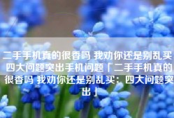 二手手机真的很香吗 我劝你还是别乱买：四大问题突出手机问题「二手手机真的很香吗 我劝你还是别乱买：四大问题突出」