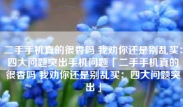 二手手机真的很香吗 我劝你还是别乱买：四大问题突出手机问题「二手手机真的很香吗 我劝你还是别乱买：四大问题突出」
