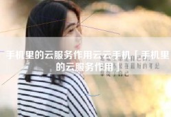 手机里的云服务作用云云手机「手机里的云服务作用」