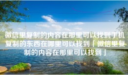 微信里复制的内容在那里可以找到手机复制的东西在哪里可以找到「微信里复制的内容在那里可以找到」