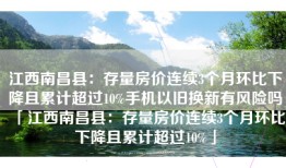 江西南昌县：存量房价连续3个月环比下降且累计超过10%手机以旧换新有风险吗「江西南昌县：存量房价连续3个月环比下降且累计超过10%」