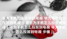 华为手机怎么投屏到电视 华为手机怎么投屏到电视 步骤华为手机怎么投屏到电视「华为手机怎么投屏到电视 华为手机怎么投屏到电视 步骤」