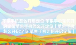 苹果手机怎么开启定位 苹果手机如何开启定位苹果手机怎么开定位「苹果手机怎么开启定位 苹果手机如何开启定位」