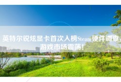 英特尔锐炫显卡首次入榜Steam硬件调查，游戏市场震荡！