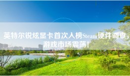 英特尔锐炫显卡首次入榜Steam硬件调查，游戏市场震荡！