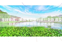 全球要闻：美国考虑加码银行支持 普京称将在白俄罗斯部署战术核武