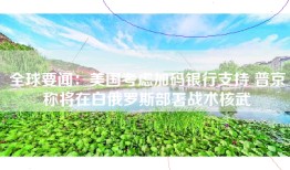 全球要闻：美国考虑加码银行支持 普京称将在白俄罗斯部署战术核武
