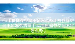 vivo手机储存空间不足怎么办手机存储空间不足怎么清理「vivo手机储存空间不足怎么办」