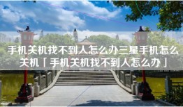 手机关机找不到人怎么办三星手机怎么关机「手机关机找不到人怎么办」