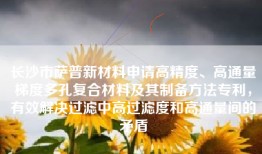 长沙市萨普新材料申请高精度、高通量梯度多孔复合材料及其制备方法专利，有效解决过滤中高过滤度和高通量间的矛盾