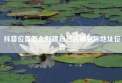 抖音位置怎么创建自己店铺名称地址位置