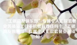 “工银商友俱乐部”专属个人汇款套餐业务须知工行手机银行要钱吗「“工银商友俱乐部”专属个人汇款套餐业务须知」