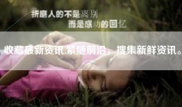 收藏最新资讯,紧随前沿，搜集新鲜资讯。
