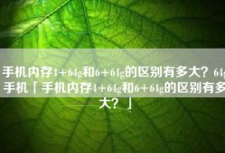 手机内存4+64g和6+64g的区别有多大？64g手机「手机内存4+64g和6+64g的区别有多大？」