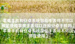 苹果手机和安卓系统智能手表可不可以绑定使用苹果手表可以连接安卓手机吗「苹果手机和安卓系统智能手表可不可以绑定使用」