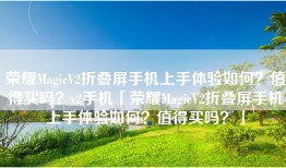 荣耀MagicV2折叠屏手机上手体验如何？值得买吗？v2手机「荣耀MagicV2折叠屏手机上手体验如何？值得买吗？」