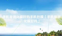 手机原钢化膜好吗手机包膜「手机原钢化膜好吗」