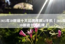 2025年3D眼镜十大品牌裸眼3d手机「2025年3D眼镜十大品牌」