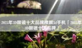 2025年3D眼镜十大品牌裸眼3d手机「2025年3D眼镜十大品牌」