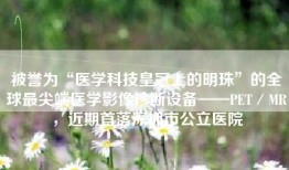 被誉为“医学科技皇冠上的明珠”的全球最尖端医学影像诊断设备——PET／MR，近期首落深圳市公立医院