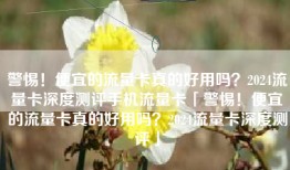 警惕！便宜的流量卡真的好用吗？2024流量卡深度测评手机流量卡「警惕！便宜的流量卡真的好用吗？2024流量卡深度测评」
