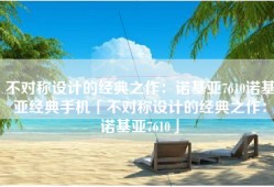不对称设计的经典之作：诺基亚7610诺基亚经典手机「不对称设计的经典之作：诺基亚7610」