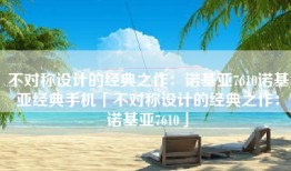 不对称设计的经典之作：诺基亚7610诺基亚经典手机「不对称设计的经典之作：诺基亚7610」