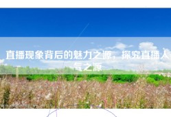 直播现象背后的魅力之源，探究直播人气之源