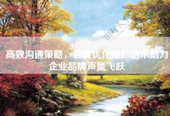 高效沟通策略，百度优化推广话术助力企业品牌声量飞跃