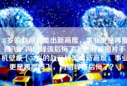 37岁的赵丽颖美出新高度，事业更是再度腾飞，冯绍峰该后悔了？赵丽颖图片手机壁纸「37岁的赵丽颖美出新高度，事业更是再度腾飞，冯绍峰该后悔了？」