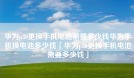 华为p30更换手机电池需要多少钱华为手机换电池多少钱「华为p30更换手机电池需要多少钱」