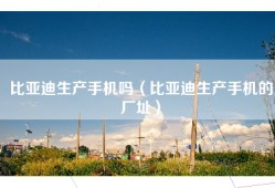 比亚迪生产手机吗（比亚迪生产手机的厂址）