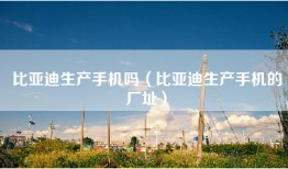 比亚迪生产手机吗（比亚迪生产手机的厂址）