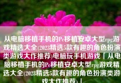从电脑移植手机的Pc移植安卓大型rpg游戏精选大全(2023精选5款有趣的角色扮演类游戏大作推荐)电脑玩手机游戏「从电脑移植手机的Pc移植安卓大型rpg游戏精选大全(2023精选5款有趣的角色扮演类游戏大作推荐)」