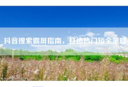 抖音搜索霸屏指南，打造热门短全策略
